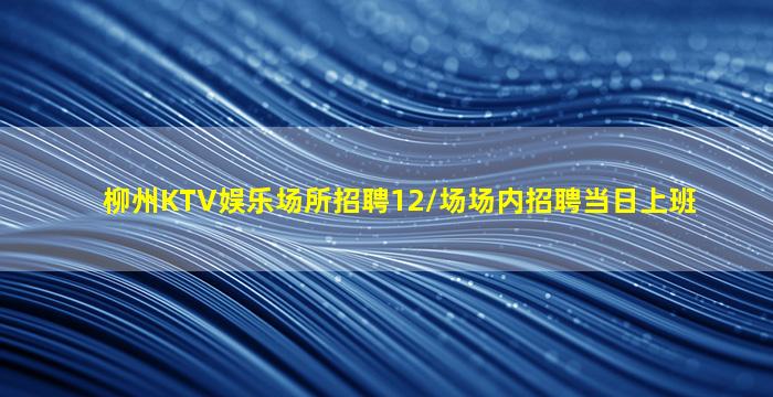 柳州KTV娱乐场所招聘12/场场内招聘当日上班